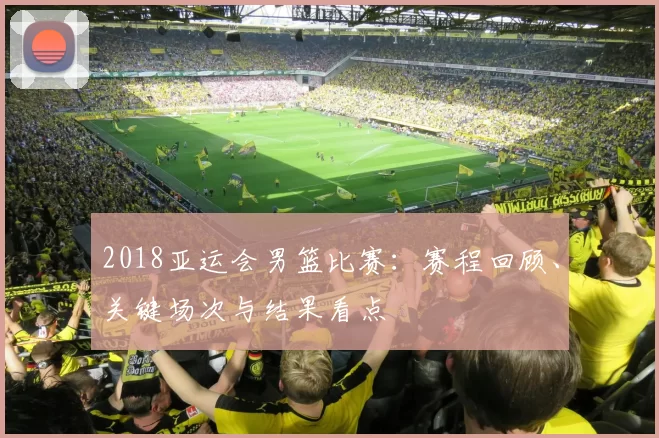 2018亚运会男篮比赛：赛程回顾、关键场次与结果看点