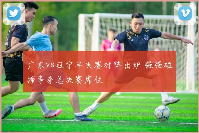广东vs辽宁半决赛对阵出炉 强强碰撞争夺总决赛席位