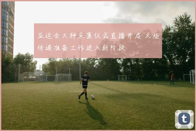 亚运会火种采集仪式直播开启 火炬传递准备工作进入新阶段