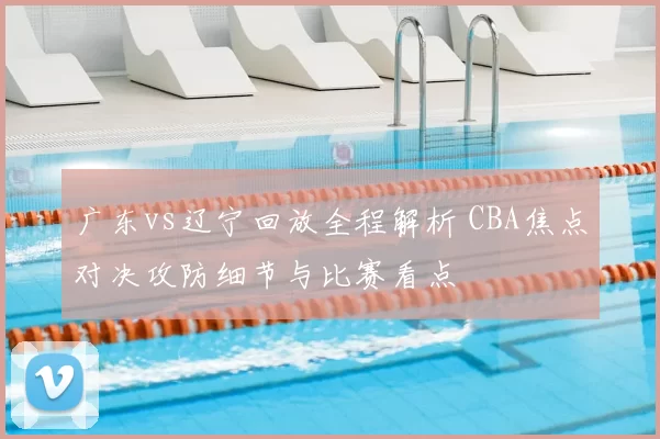 广东vs辽宁回放全程解析 CBA焦点对决攻防细节与比赛看点