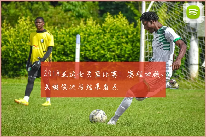 2018亚运会男篮比赛：赛程回顾、关键场次与结果看点