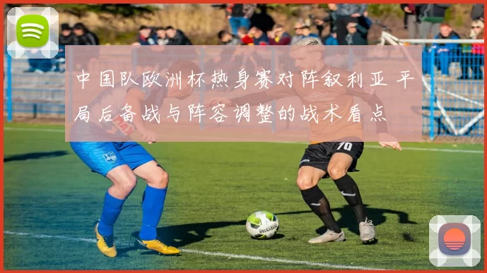 中国队欧洲杯热身赛对阵叙利亚 平局后备战与阵容调整的战术看点