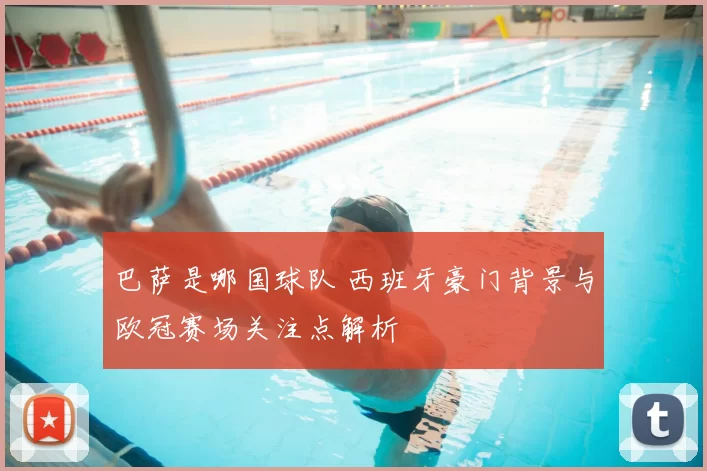 巴萨是哪国球队 西班牙豪门背景与欧冠赛场关注点解析