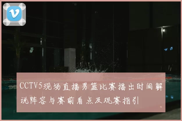 CCTV5现场直播男篮比赛播出时间解说阵容与赛前看点及观赛指引