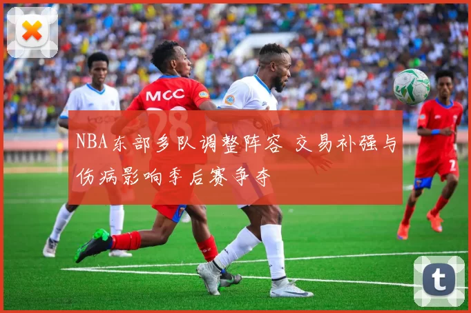 NBA东部多队调整阵容 交易补强与伤病影响季后赛争夺