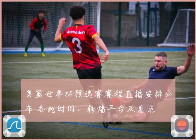 男篮世界杯预选赛赛程直播安排公布 各轮时间、转播平台及看点
