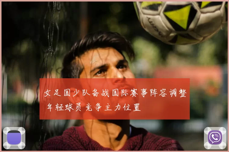 女足国少队备战国际赛事阵容调整 年轻球员竞争主力位置