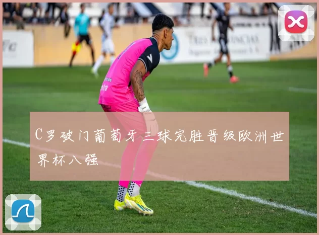 C罗破门葡萄牙三球完胜晋级欧洲世界杯八强