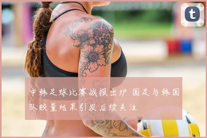 中韩足球比赛战报出炉 国足与韩国队较量结果引发后续关注