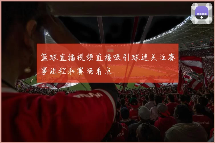 篮球直播视频直播吸引球迷关注赛事进程和赛场看点