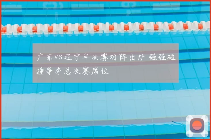 广东vs辽宁半决赛对阵出炉 强强碰撞争夺总决赛席位