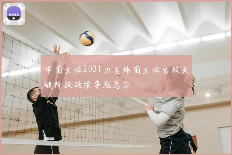 中国女排2021力克韩国女排晋级关键阶段延续争冠悬念
