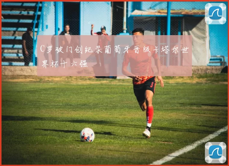 C罗破门创纪录葡萄牙晋级卡塔尔世界杯十六强