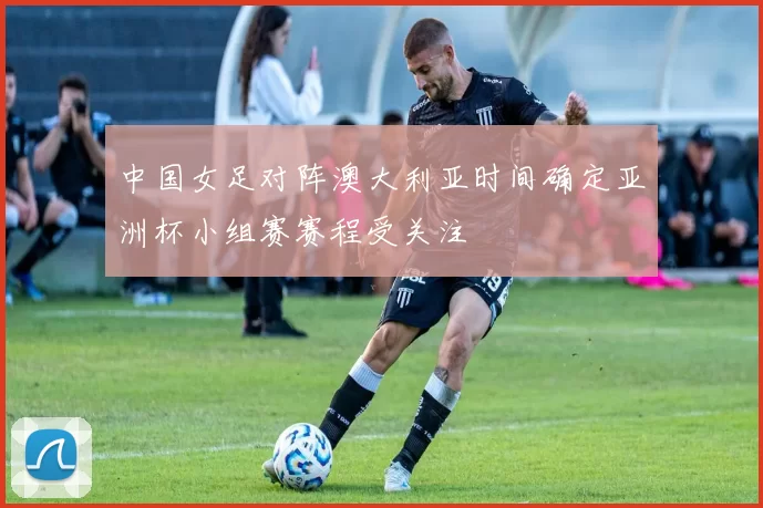 中国女足对阵澳大利亚时间确定亚洲杯小组赛赛程受关注