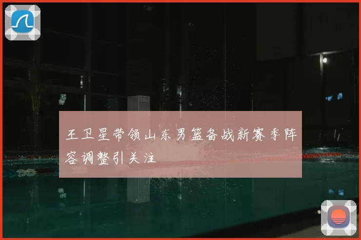 王卫星带领山东男篮备战新赛季阵容调整引关注