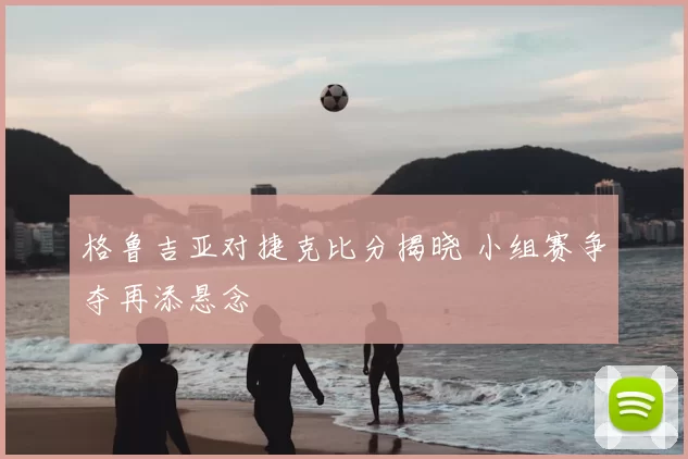 格鲁吉亚对捷克比分揭晓 小组赛争夺再添悬念