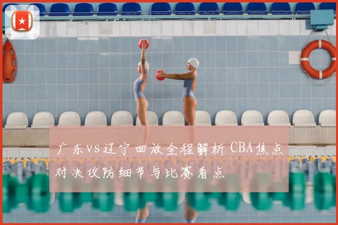 广东vs辽宁回放全程解析 CBA焦点对决攻防细节与比赛看点