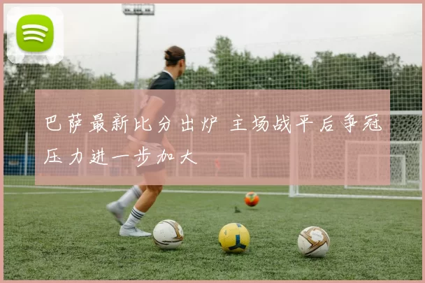 巴萨最新比分出炉 主场战平后争冠压力进一步加大