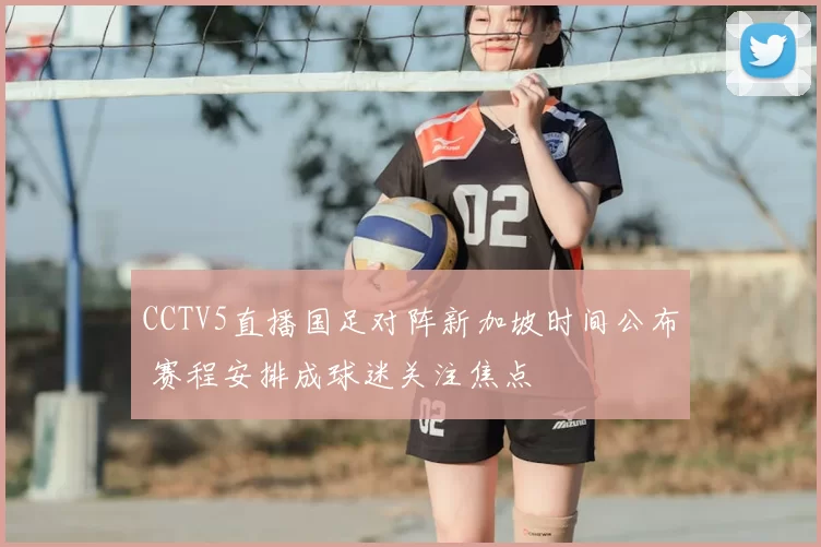 CCTV5直播国足对阵新加坡时间公布 赛程安排成球迷关注焦点