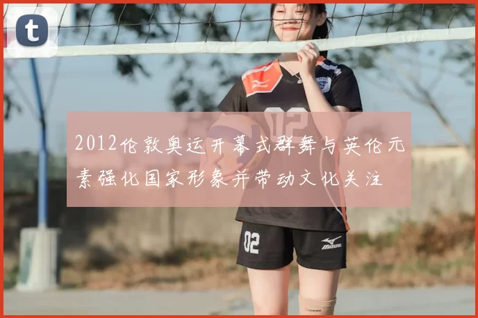 2012伦敦奥运开幕式群舞与英伦元素强化国家形象并带动文化关注