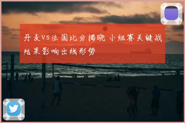 丹麦vs法国比分揭晓 小组赛关键战结果影响出线形势