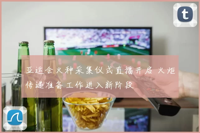 亚运会火种采集仪式直播开启 火炬传递准备工作进入新阶段