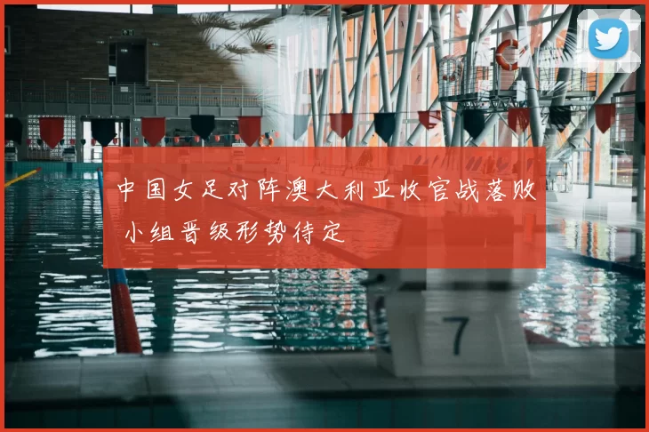 中国女足对阵澳大利亚收官战落败 小组晋级形势待定