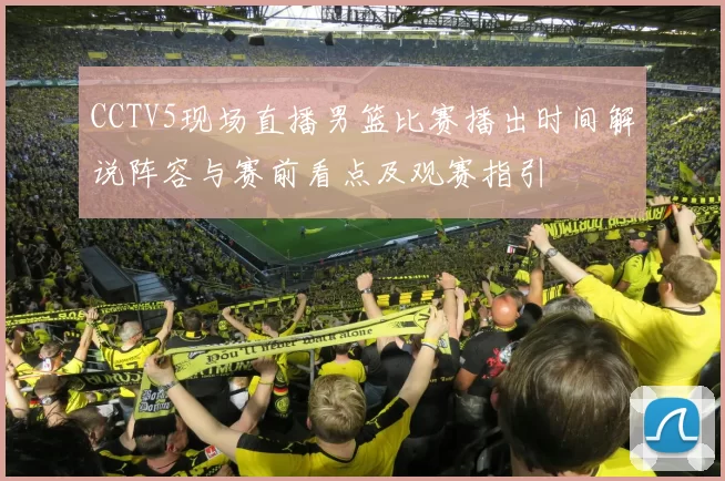 CCTV5现场直播男篮比赛播出时间解说阵容与赛前看点及观赛指引
