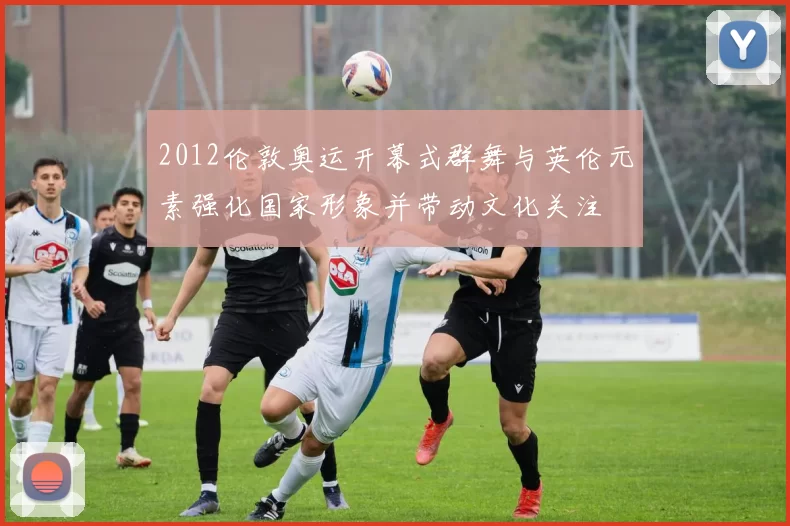 2012伦敦奥运开幕式群舞与英伦元素强化国家形象并带动文化关注