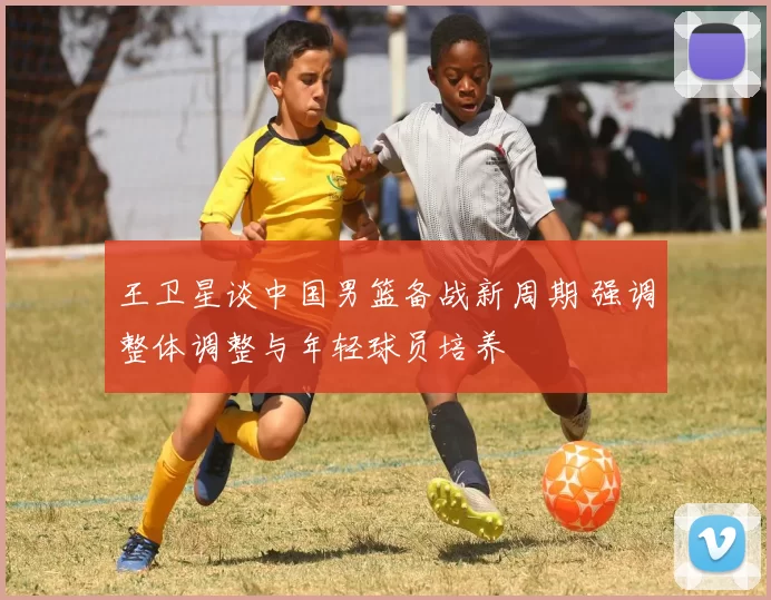 王卫星谈中国男篮备战新周期 强调整体调整与年轻球员培养