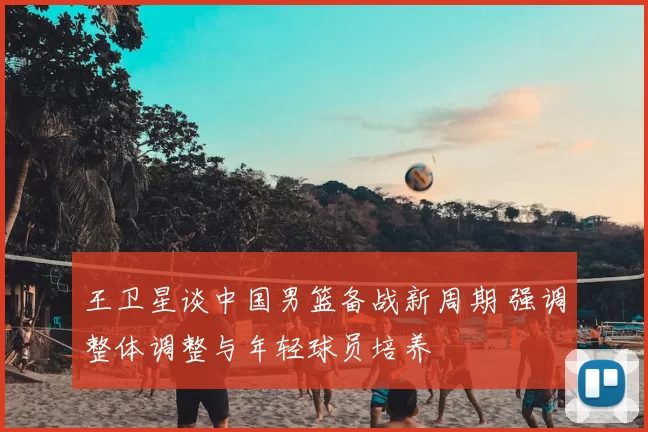 王卫星谈中国男篮备战新周期 强调整体调整与年轻球员培养