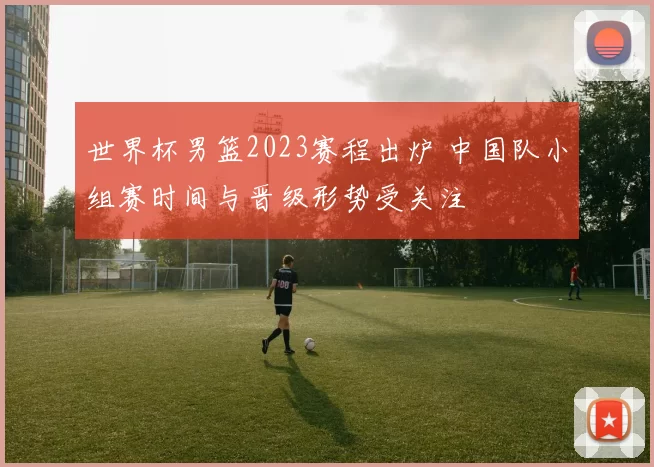 世界杯男篮2023赛程出炉 中国队小组赛时间与晋级形势受关注