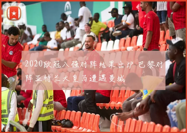 2020欧冠八强对阵结果出炉 巴黎对阵亚特兰大皇马遭遇曼城