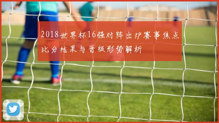2018世界杯16强对阵出炉赛事焦点比分结果与晋级形势解析