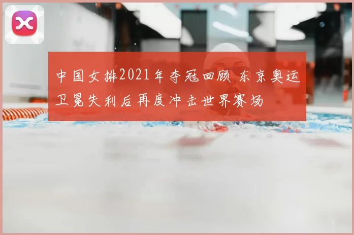 中国女排2021年夺冠回顾 东京奥运卫冕失利后再度冲击世界赛场