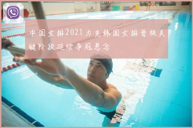 中国女排2021力克韩国女排晋级关键阶段延续争冠悬念