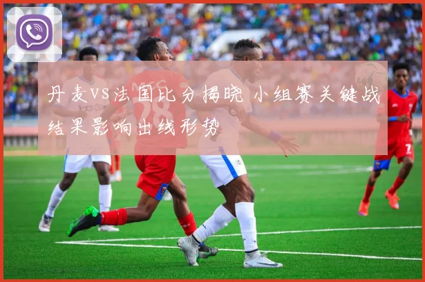 丹麦vs法国比分揭晓 小组赛关键战结果影响出线形势