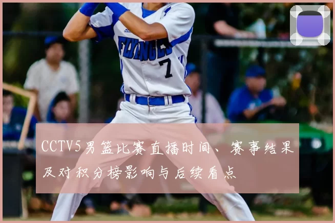 CCTV5男篮比赛直播时间、赛事结果及对积分榜影响与后续看点