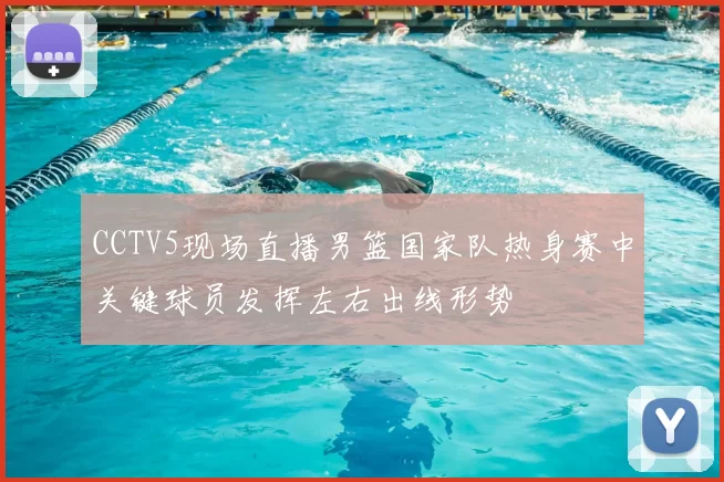 CCTV5现场直播男篮国家队热身赛中关键球员发挥左右出线形势