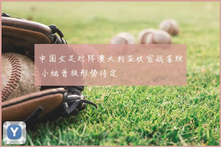 中国女足对阵澳大利亚收官战落败 小组晋级形势待定