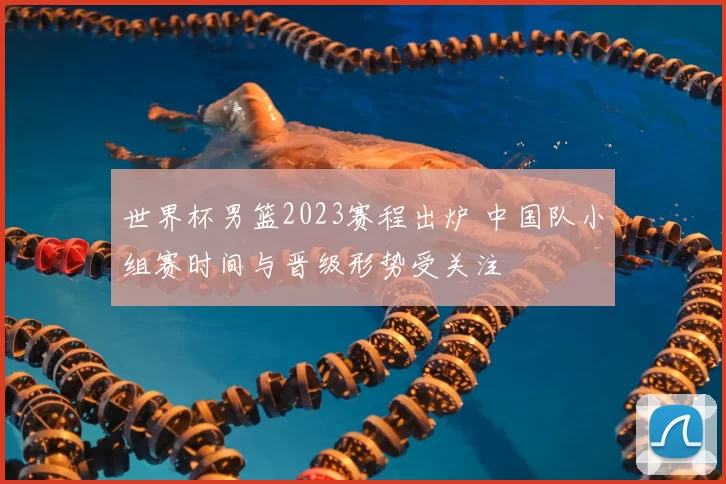 世界杯男篮2023赛程出炉 中国队小组赛时间与晋级形势受关注