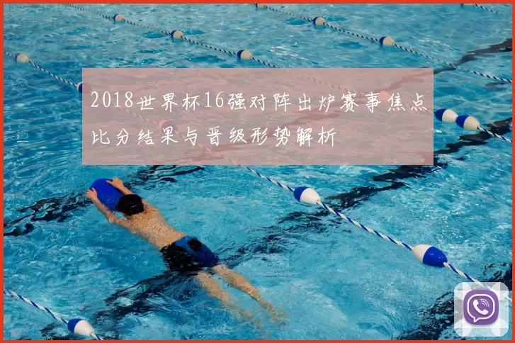 2018世界杯16强对阵出炉赛事焦点比分结果与晋级形势解析