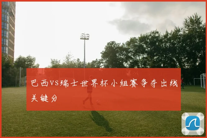 巴西vs瑞士世界杯小组赛争夺出线关键分