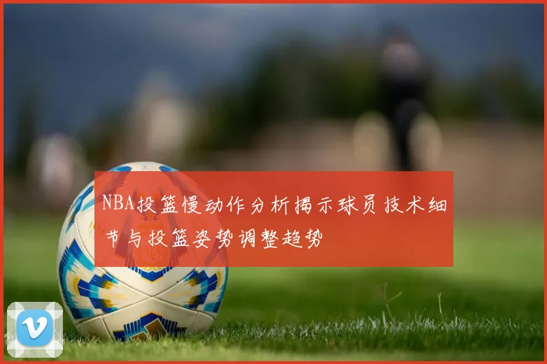 NBA投篮慢动作分析揭示球员技术细节与投篮姿势调整趋势