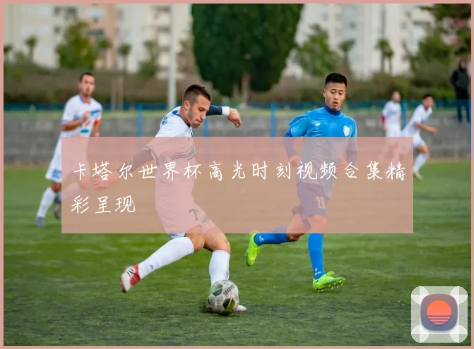 卡塔尔世界杯高光时刻视频合集精彩呈现