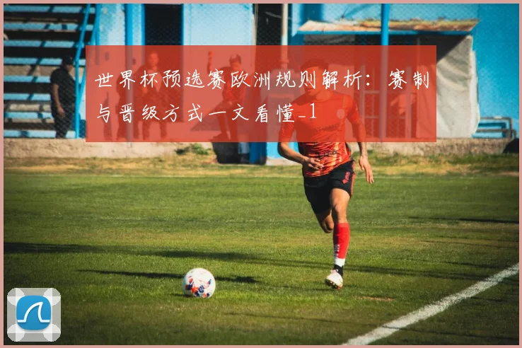 世界杯预选赛欧洲规则解析:赛制与晋级方式一文看懂_1