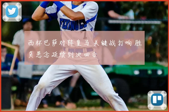 西杯巴萨对阵皇马 关键战打响 胜负悬念延续到次回合