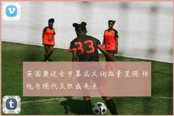 英国奥运会开幕式文化元素呈现 传统与现代交织成亮点